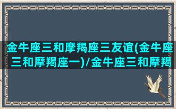 金牛座三和摩羯座三友谊(金牛座三和摩羯座一)/金牛座三和摩羯座三友谊(金牛座三和摩羯座一)-我的网站