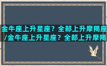 金牛座上升星座？全部上升摩羯座/金牛座上升星座？全部上升摩羯座-我的网站