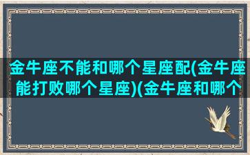 金牛座不能和哪个星座配(金牛座能打败哪个星座)(金牛座和哪个星座不能做朋友)