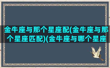 金牛座与那个星座配(金牛座与那个星座匹配)(金牛座与哪个星座匹配)