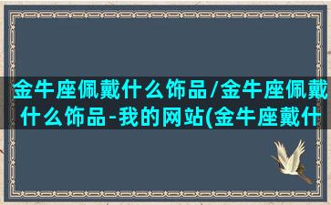 金牛座佩戴什么饰品/金牛座佩戴什么饰品-我的网站(金牛座戴什么招财)