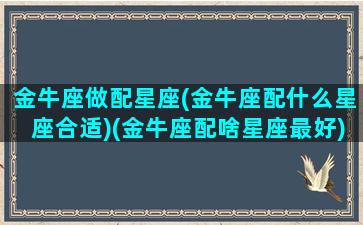 金牛座做配星座(金牛座配什么星座合适)(金牛座配啥星座最好)