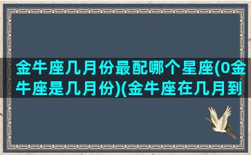 金牛座几月份最配哪个星座(0金牛座是几月份)(金牛座在几月到几月之间)