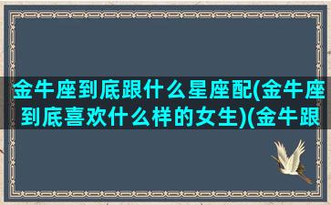 金牛座到底跟什么星座配(金牛座到底喜欢什么样的女生)(金牛跟哪个星座最搭)