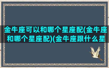 金牛座可以和哪个星座配(金牛座和哪个星座配)(金牛座跟什么星座比较合适)