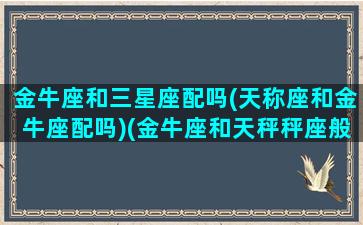 金牛座和三星座配吗(天称座和金牛座配吗)(金牛座和天秤秤座般配吗)