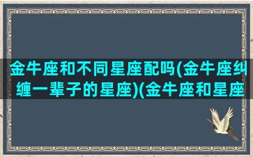 金牛座和不同星座配吗(金牛座纠缠一辈子的星座)(金牛座和星座最不配)