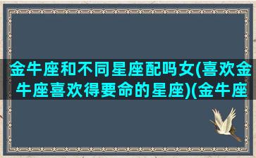 金牛座和不同星座配吗女(喜欢金牛座喜欢得要命的星座)(金牛座跟啥星座哪个星座不合)