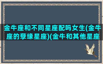 金牛座和不同星座配吗女生(金牛座的孽缘星座)(金牛和其他星座)