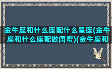 金牛座和什么座配什么星座(金牛座和什么座配做闺蜜)(金牛座和什么星座最配当朋友)