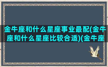 金牛座和什么星座事业最配(金牛座和什么星座比较合适)(金牛座与什么星座搭配最合适)