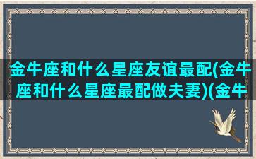 金牛座和什么星座友谊最配(金牛座和什么星座最配做夫妻)(金牛和什么星座是最好的朋友)