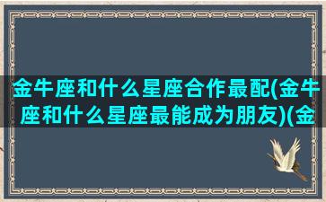 金牛座和什么星座合作最配(金牛座和什么星座最能成为朋友)(金牛和什么星座最搭)