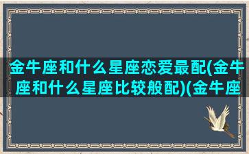 金牛座和什么星座恋爱最配(金牛座和什么星座比较般配)(金牛座和什么星座谈恋爱)