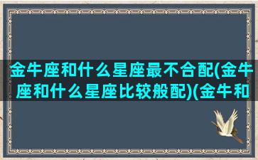 金牛座和什么星座最不合配(金牛座和什么星座比较般配)(金牛和什么星座最不合适)