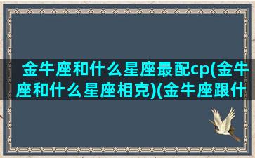 金牛座和什么星座最配cp(金牛座和什么星座相克)(金牛座跟什么星座配对百分百)