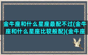 金牛座和什么星座最配不过(金牛座和什么星座比较般配)(金牛座跟什么星座配对百分百)