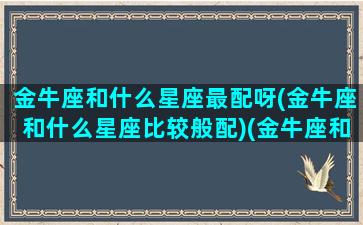 金牛座和什么星座最配呀(金牛座和什么星座比较般配)(金牛座和什么星座最配(5个以上)