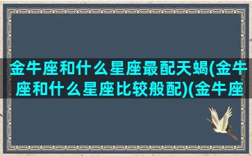 金牛座和什么星座最配天蝎(金牛座和什么星座比较般配)(金牛座和什么星座天生一对)