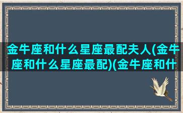 金牛座和什么星座最配夫人(金牛座和什么星座最配)(金牛座和什么星座婚配最好)