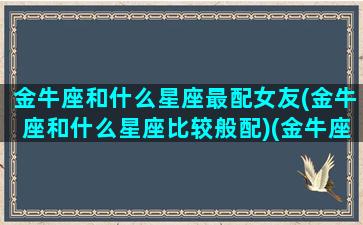 金牛座和什么星座最配女友(金牛座和什么星座比较般配)(金牛座和什么星座爱情最配)