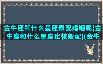 金牛座和什么星座最配婚姻呢(金牛座和什么星座比较般配)(金牛座跟什么星座的人最配)