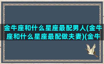 金牛座和什么星座最配男人(金牛座和什么星座最配做夫妻)(金牛座和什么星座最配做男朋友)