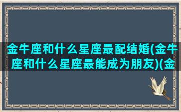 金牛座和什么星座最配结婚(金牛座和什么星座最能成为朋友)(金牛座和什么星座结婚最幸福)