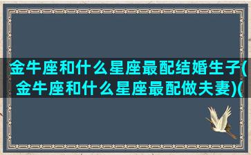 金牛座和什么星座最配结婚生子(金牛座和什么星座最配做夫妻)(金牛座和什么星座在一起最幸福)