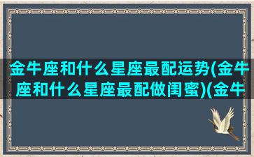 金牛座和什么星座最配运势(金牛座和什么星座最配做闺蜜)(金牛座和什么星座最般配呢)