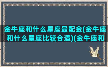 金牛座和什么星座最配金(金牛座和什么星座比较合适)(金牛座和什么星座匹配最好)