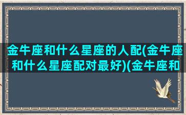 金牛座和什么星座的人配(金牛座和什么星座配对最好)(金牛座和什么星座很般配)