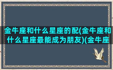 金牛座和什么星座的配(金牛座和什么星座最能成为朋友)(金牛座和什么星座最搭配恋爱关系)