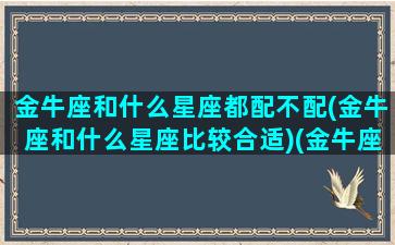 金牛座和什么星座都配不配(金牛座和什么星座比较合适)(金牛座跟什么星座配对百分百)