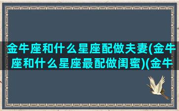 金牛座和什么星座配做夫妻(金牛座和什么星座最配做闺蜜)(金牛座和什么星座很般配)