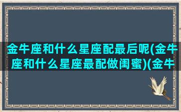 金牛座和什么星座配最后呢(金牛座和什么星座最配做闺蜜)(金牛和什么星座最好)