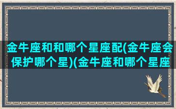 金牛座和和哪个星座配(金牛座会保护哪个星)(金牛座和哪个星座比较好)