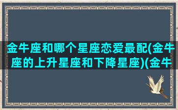 金牛座和哪个星座恋爱最配(金牛座的上升星座和下降星座)(金牛座和什么星座谈恋爱)