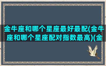 金牛座和哪个星座最好最配(金牛座和哪个星座配对指数最高)(金牛座和哪个星座很配)