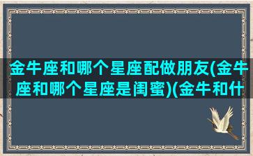 金牛座和哪个星座配做朋友(金牛座和哪个星座是闺蜜)(金牛和什么星座是最好的闺蜜)