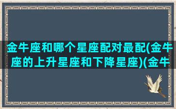 金牛座和哪个星座配对最配(金牛座的上升星座和下降星座)(金牛座与什么星座匹配)