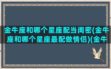 金牛座和哪个星座配当闺密(金牛座和哪个星座最配做情侣)(金牛座和哪个星座最配当闺蜜)