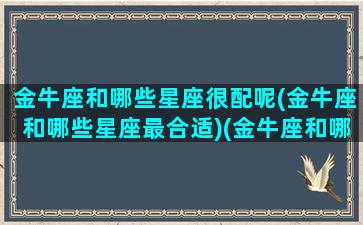 金牛座和哪些星座很配呢(金牛座和哪些星座最合适)(金牛座和哪些星座比较配)