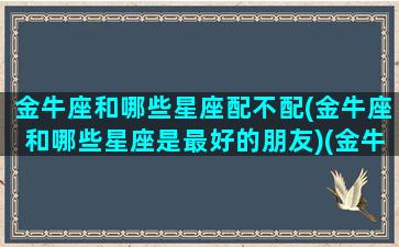 金牛座和哪些星座配不配(金牛座和哪些星座是最好的朋友)(金牛座和哪些星座最般配)