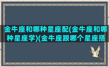 金牛座和哪种星座配(金牛座和哪种星座学)(金牛座跟哪个星座搭配)