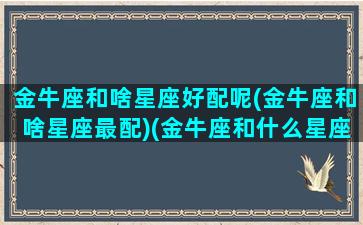 金牛座和啥星座好配呢(金牛座和啥星座最配)(金牛座和什么星座很般配)