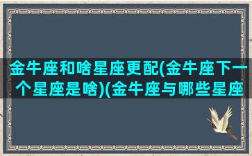 金牛座和啥星座更配(金牛座下一个星座是啥)(金牛座与哪些星座最配)