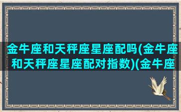 金牛座和天秤座星座配吗(金牛座和天秤座星座配对指数)(金牛座和天秤座配么)