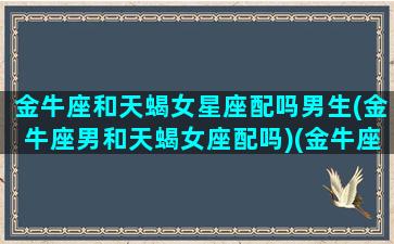 金牛座和天蝎女星座配吗男生(金牛座男和天蝎女座配吗)(金牛座男和天蝎座女合适在一起吗)