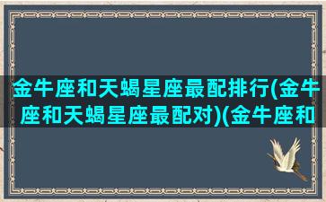 金牛座和天蝎星座最配排行(金牛座和天蝎星座最配对)(金牛座和天蝎座配吗深度解析)